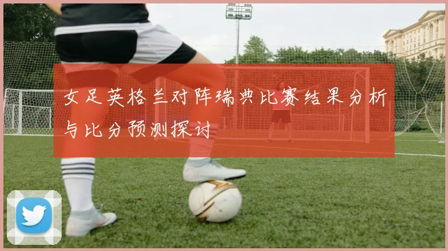 女足英格兰对阵瑞典比赛结果分析与比分预测探讨