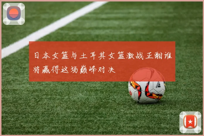 日本女篮与土耳其女篮激战正酣谁将赢得这场巅峰对决