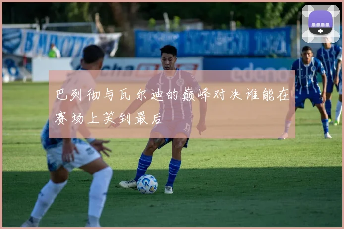 巴列彻与瓦尔迪的巅峰对决谁能在赛场上笑到最后