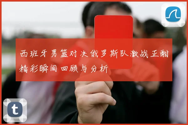 西班牙男篮对决俄罗斯队激战正酣精彩瞬间回顾与分析