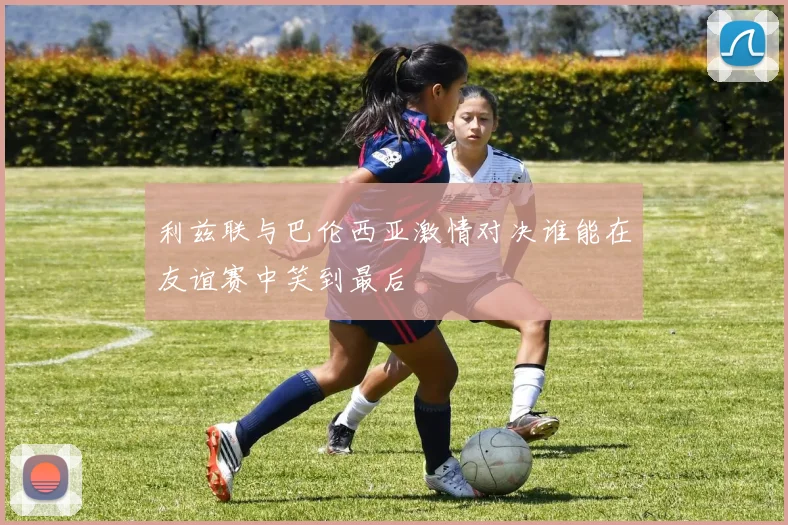 利兹联与巴伦西亚激情对决谁能在友谊赛中笑到最后