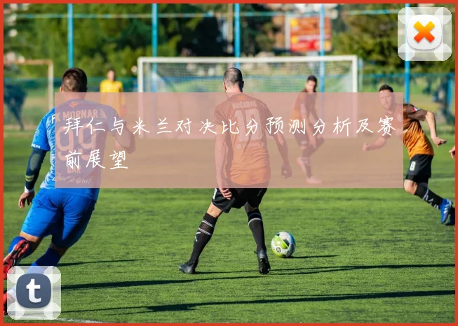 拜仁与米兰对决比分预测分析及赛前展望
