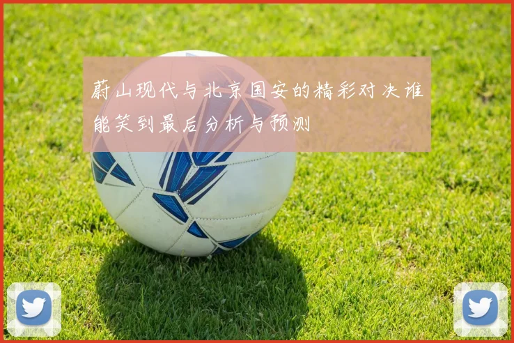 蔚山现代与北京国安的精彩对决谁能笑到最后分析与预测